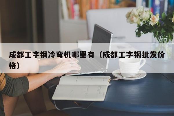 成都工字钢冷弯机哪里有（成都工字钢批发价格）