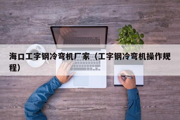 海口工字钢冷弯机厂家（工字钢冷弯机操作规程）