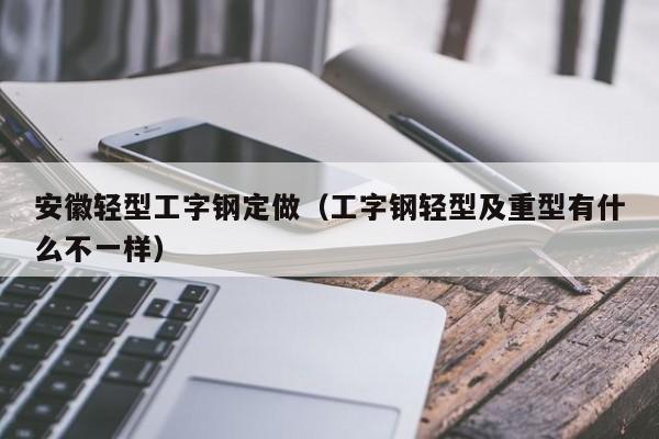 安徽轻型工字钢定做（工字钢轻型及重型有什么不一样）