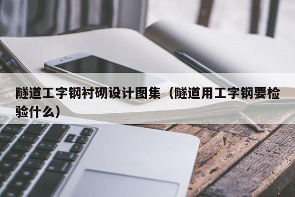 隧道工字钢衬砌设计图集（隧道用工字钢要检验什么）