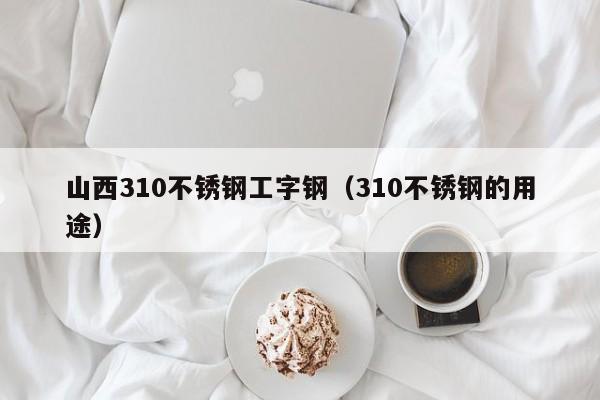 山西310不锈钢工字钢（310不锈钢的用途）