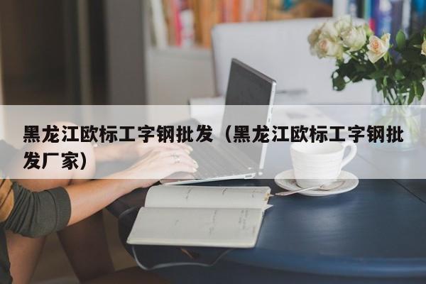 黑龙江欧标工字钢批发（黑龙江欧标工字钢批发厂家）