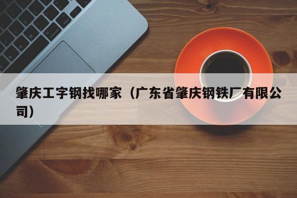 肇庆工字钢找哪家（广东省肇庆钢铁厂有限公司）