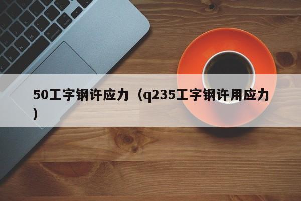 50工字钢许应力（q235工字钢许用应力）