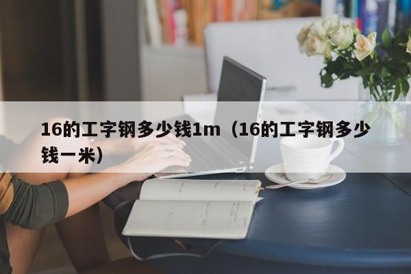 16的工字钢多少钱1m（16的工字钢多少钱一米）