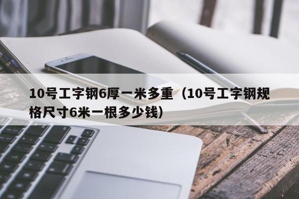 10号工字钢6厚一米多重（10号工字钢规格尺寸6米一根多少钱）