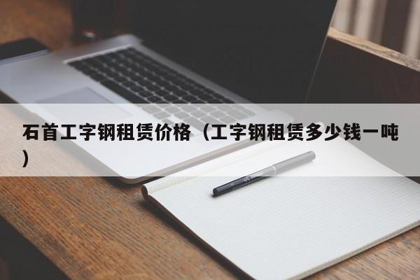 石首工字钢租赁价格（工字钢租赁多少钱一吨）