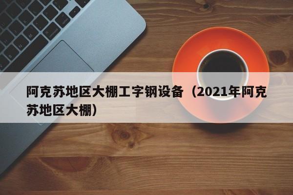 阿克苏地区大棚工字钢设备（2021年阿克苏地区大棚）