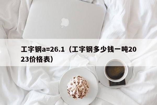 工字钢a=26.1（工字钢多少钱一吨2023价格表）