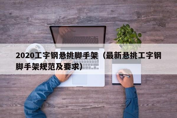 2020工字钢悬挑脚手架（最新悬挑工字钢脚手架规范及要求）