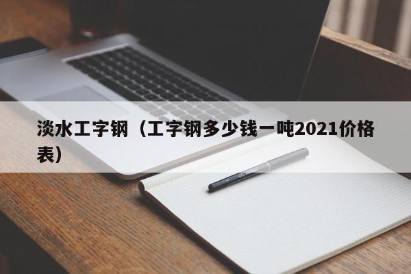 淡水工字钢（工字钢多少钱一吨2021价格表）