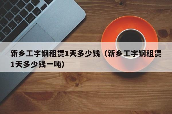 新乡工字钢租赁1天多少钱（新乡工字钢租赁1天多少钱一吨）