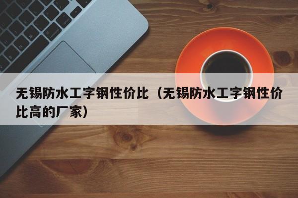 无锡防水工字钢性价比（无锡防水工字钢性价比高的厂家）