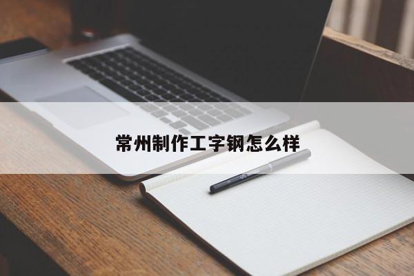 常州制作工字钢怎么样